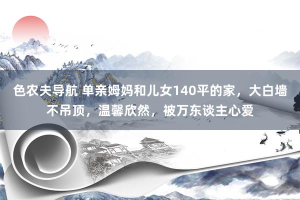 色农夫导航 单亲姆妈和儿女140平的家，大白墙不吊顶，温馨欣然，被万东谈主心爱