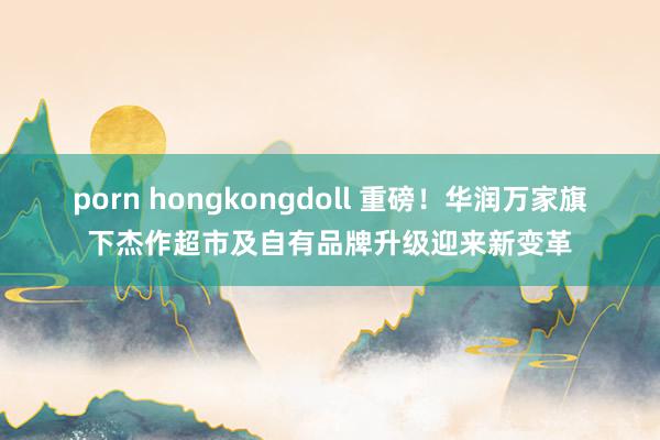 porn hongkongdoll 重磅！华润万家旗下杰作超市及自有品牌升级迎来新变革