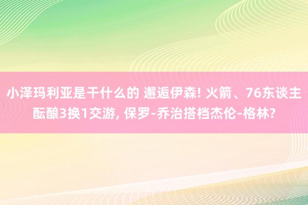 小泽玛利亚是干什么的 邂逅伊森! 火箭、76东谈主酝酿3换1交游, 保罗-乔治搭档杰伦-格林?