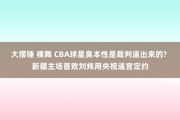 大摆锤 裸舞 CBA球星臭本性是裁判逼出来的? 新疆主场首败刘炜用央视逼宫定约
