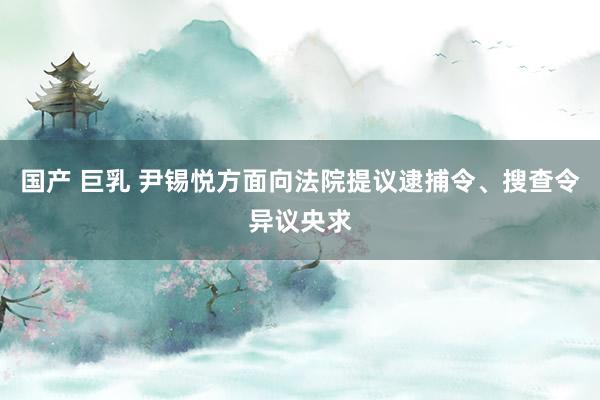 国产 巨乳 尹锡悦方面向法院提议逮捕令、搜查令异议央求