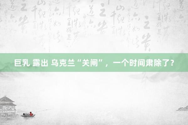 巨乳 露出 乌克兰“关闸”，一个时间肃除了？