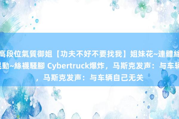 高段位氣質御姐【功夫不好不要找我】姐妹花~連體絲襪~大奶晃動~絲襪騷腳 Cybertruck爆炸，马斯克发声：与车辆自己无关