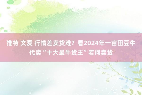 推特 文爱 行情差卖货难？看2024年一亩田豆牛代卖“十大最牛货主”若何卖货