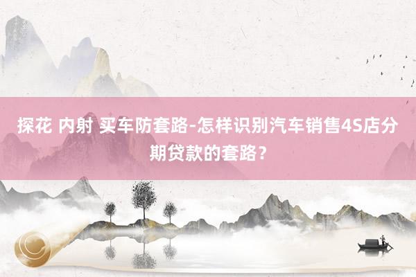 探花 内射 买车防套路-怎样识别汽车销售4S店分期贷款的套路？