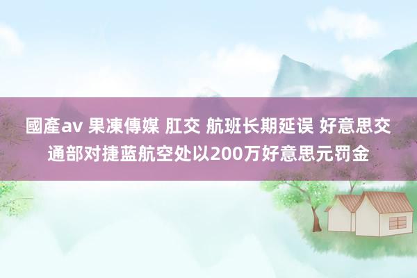 國產av 果凍傳媒 肛交 航班长期延误 好意思交通部对捷蓝航空处以200万好意思元罚金