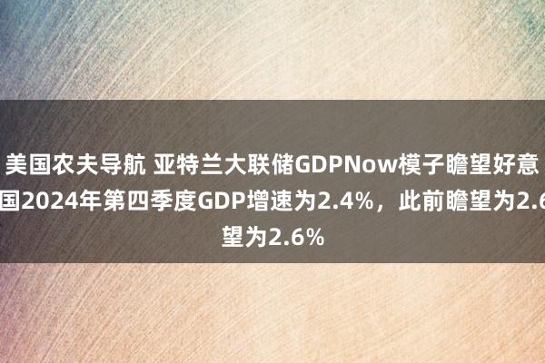 美国农夫导航 亚特兰大联储GDPNow模子瞻望好意思国2024年第四季度GDP增速为2.4%，此前瞻望为2.6%