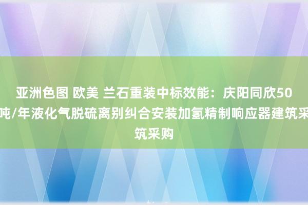 亚洲色图 欧美 兰石重装中标效能：庆阳同欣50万吨/年液化气脱硫离别纠合安装加氢精制响应器建筑采购