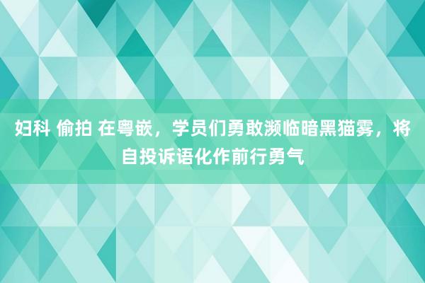 妇科 偷拍 在粤嵌，学员们勇敢濒临暗黑猫雾，将自投诉语化作前行勇气