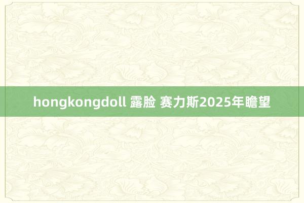 hongkongdoll 露脸 赛力斯2025年瞻望