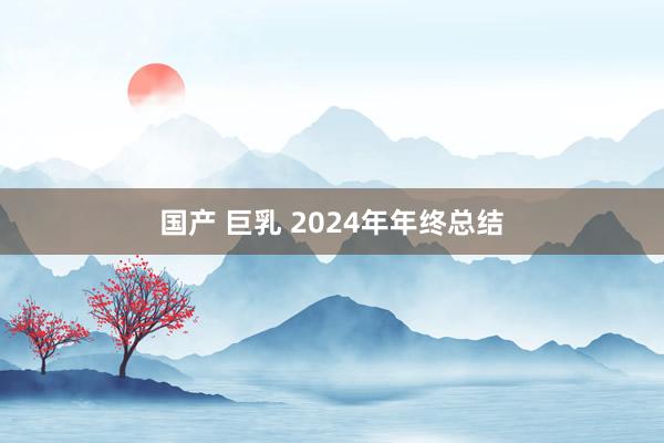 国产 巨乳 2024年年终总结