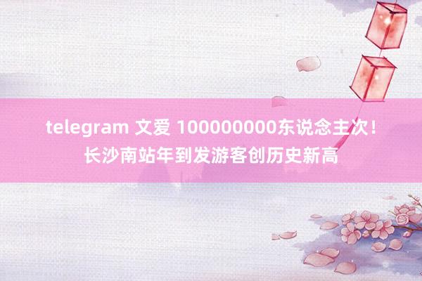 telegram 文爱 100000000东说念主次！长沙南站年到发游客创历史新高