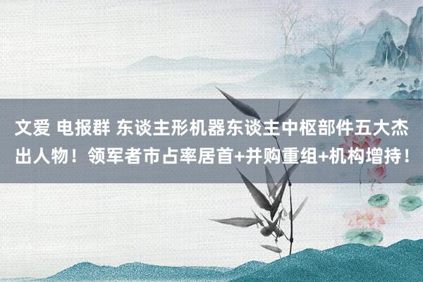 文爱 电报群 东谈主形机器东谈主中枢部件五大杰出人物！领军者市占率居首+并购重组+机构增持！