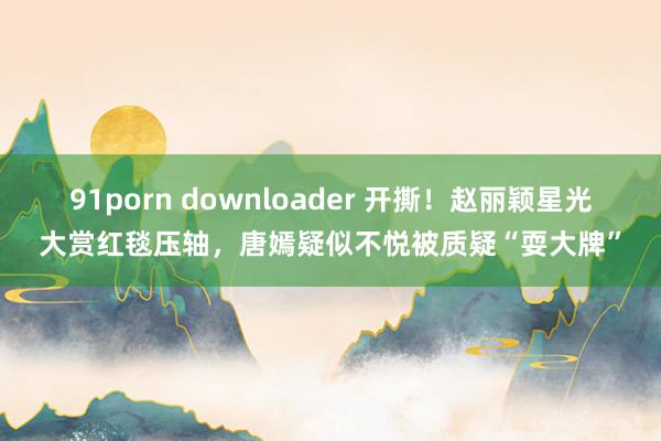 91porn downloader 开撕！赵丽颖星光大赏红毯压轴，唐嫣疑似不悦被质疑“耍大牌”