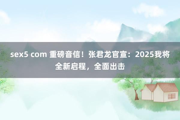 sex5 com 重磅音信！张君龙官宣：2025我将全新启程，全面出击