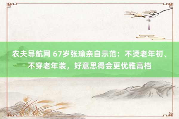 农夫导航网 67岁张瑜亲自示范：不烫老年初、不穿老年装，好意思得会更优雅高档