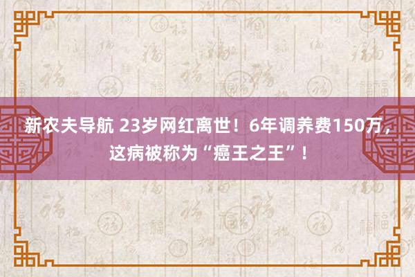 新农夫导航 23岁网红离世！6年调养费150万，这病被称为“癌王之王”！