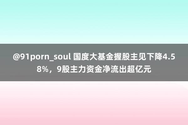 @91porn_soul 国度大基金握股主见下降4.58%，9股主力资金净流出超亿元