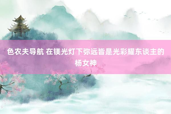 色农夫导航 在镁光灯下弥远皆是光彩耀东谈主的杨女神