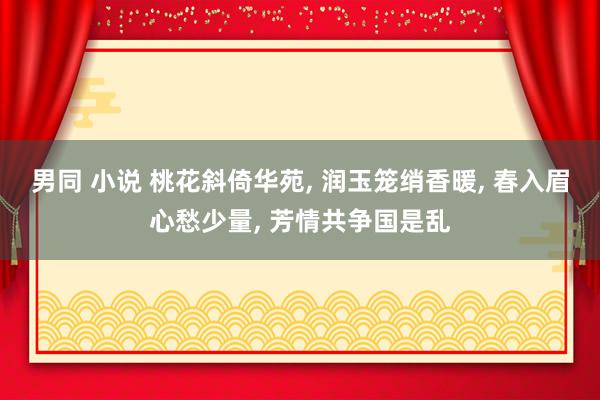 男同 小说 桃花斜倚华苑, 润玉笼绡香暖, 春入眉心愁少量, 芳情共争国是乱