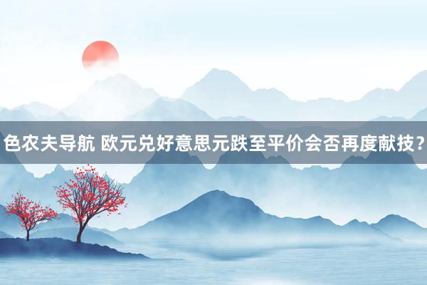 色农夫导航 欧元兑好意思元跌至平价会否再度献技？