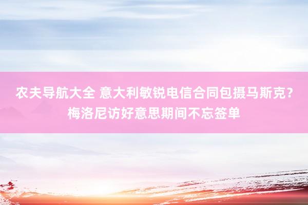 农夫导航大全 意大利敏锐电信合同包摄马斯克？梅洛尼访好意思期间不忘签单