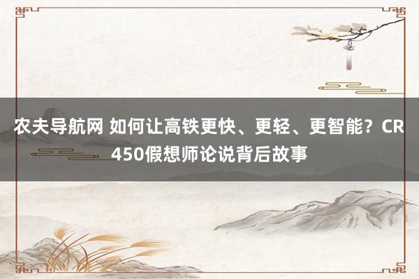 农夫导航网 如何让高铁更快、更轻、更智能？CR450假想师论说背后故事