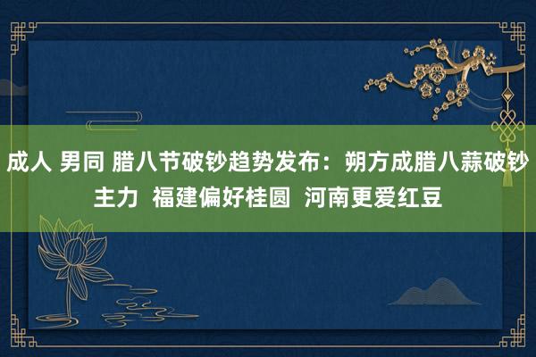 成人 男同 腊八节破钞趋势发布：朔方成腊八蒜破钞主力  福建偏好桂圆  河南更爱红豆
