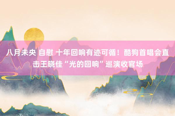 八月未央 自慰 十年回响有迹可循！酷狗首唱会直击王晓佳“光的回响”巡演收官场