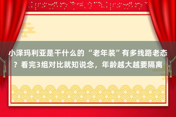 小泽玛利亚是干什么的 “老年装”有多线路老态？看完3组对比就知说念，年龄越大越要隔离