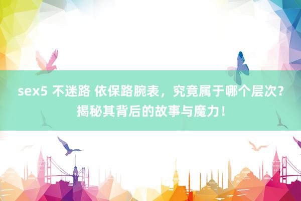 sex5 不迷路 依保路腕表，究竟属于哪个层次？揭秘其背后的故事与魔力！