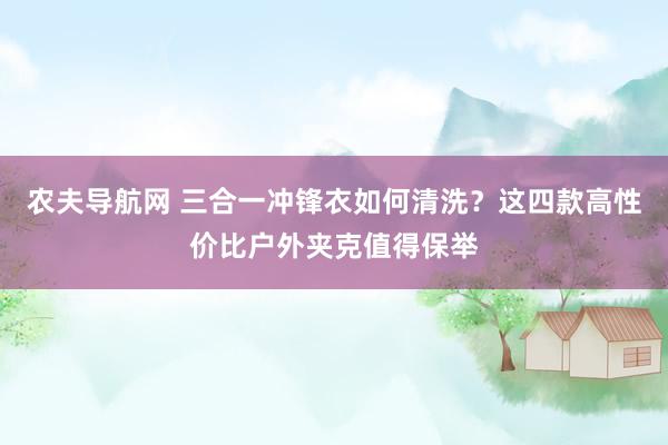 农夫导航网 三合一冲锋衣如何清洗？这四款高性价比户外夹克值得保举