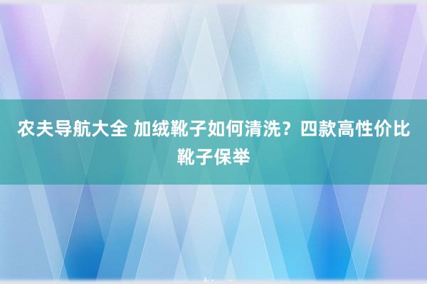 农夫导航大全 加绒靴子如何清洗？四款高性价比靴子保举