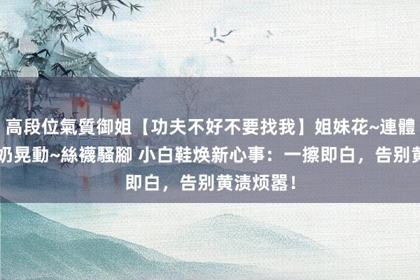 高段位氣質御姐【功夫不好不要找我】姐妹花~連體絲襪~大奶晃動~絲襪騷腳 小白鞋焕新心事：一擦即白，告别黄渍烦嚣！