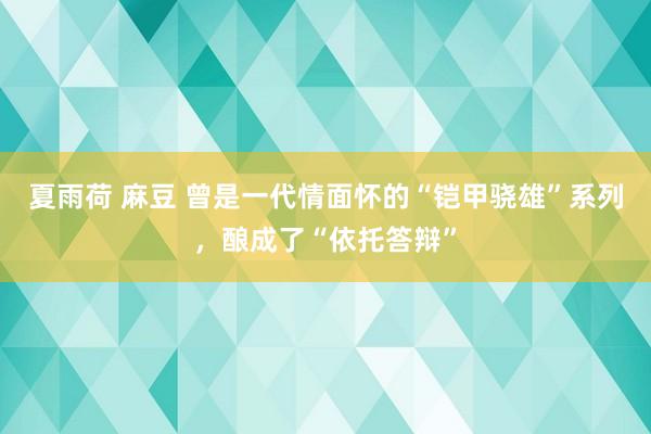 夏雨荷 麻豆 曾是一代情面怀的“铠甲骁雄”系列，酿成了“依托答辩”