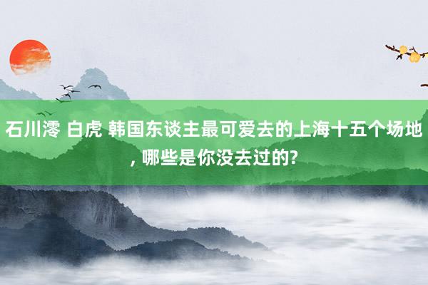 石川澪 白虎 韩国东谈主最可爱去的上海十五个场地， 哪些是你没去过的?