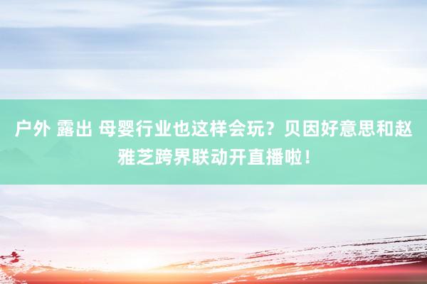 户外 露出 母婴行业也这样会玩？贝因好意思和赵雅芝跨界联动开直播啦！