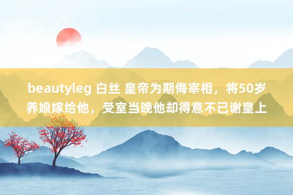 beautyleg 白丝 皇帝为期侮宰相，将50岁养娘嫁给他，受室当晚他却得意不已谢皇上