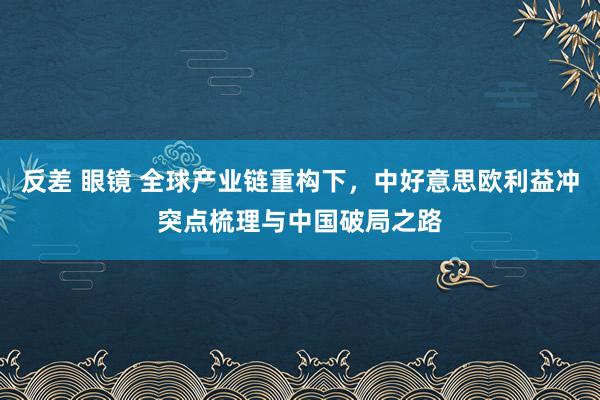 反差 眼镜 全球产业链重构下，中好意思欧利益冲突点梳理与中国破局之路