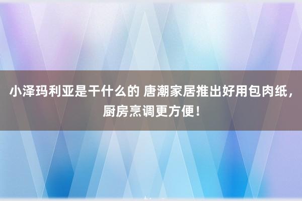 小泽玛利亚是干什么的 唐潮家居推出好用包肉纸，厨房烹调更方便！