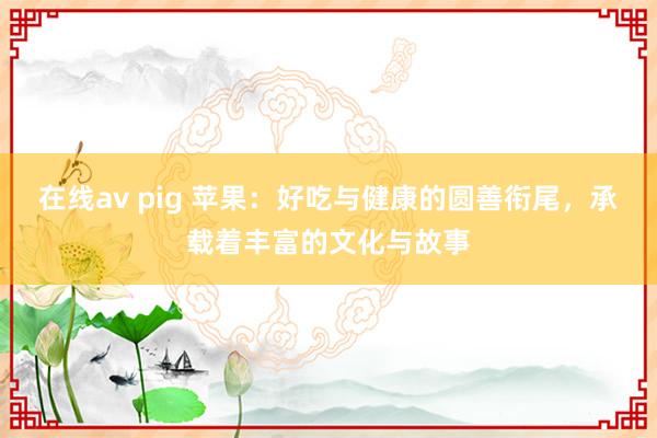 在线av pig 苹果：好吃与健康的圆善衔尾，承载着丰富的文化与故事
