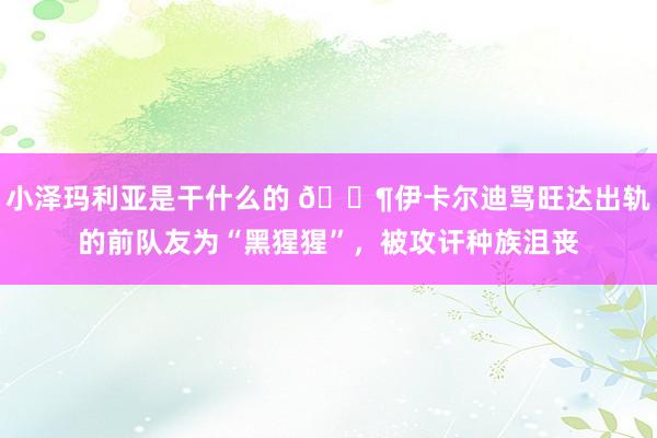 小泽玛利亚是干什么的 😶伊卡尔迪骂旺达出轨的前队友为“黑猩猩”，被攻讦种族沮丧