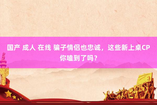 国产 成人 在线 骗子情侣也忠诚，这些新上桌CP你嗑到了吗？