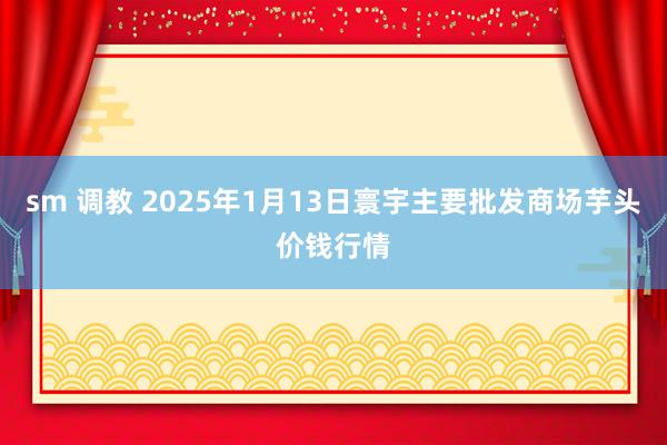 sm 调教 2025年1月13日寰宇主要批发商场芋头价钱行情