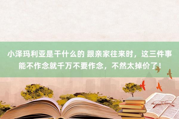 小泽玛利亚是干什么的 跟亲家往来时，这三件事能不作念就千万不要作念，不然太掉价了！