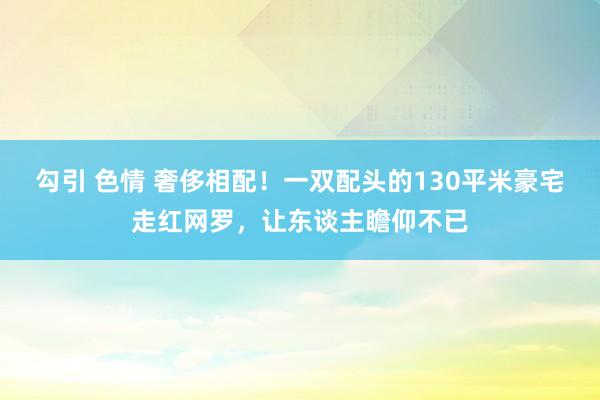 勾引 色情 奢侈相配！一双配头的130平米豪宅走红网罗，让东谈主瞻仰不已