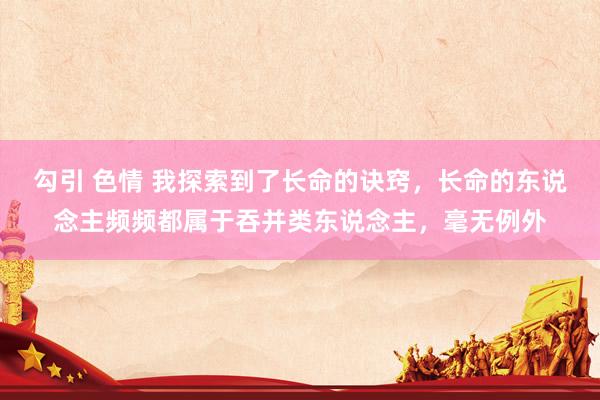 勾引 色情 我探索到了长命的诀窍，长命的东说念主频频都属于吞并类东说念主，毫无例外