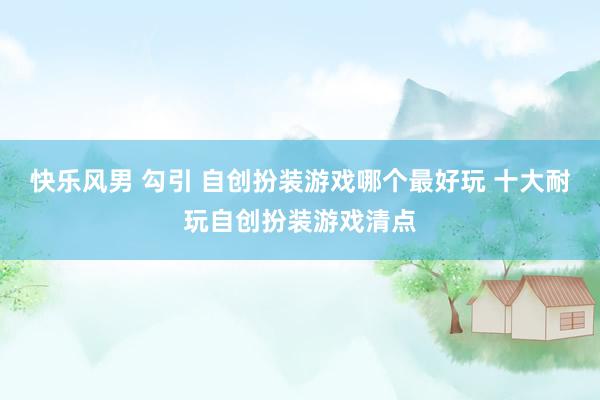 快乐风男 勾引 自创扮装游戏哪个最好玩 十大耐玩自创扮装游戏清点