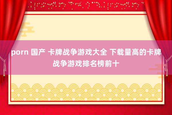 porn 国产 卡牌战争游戏大全 下载量高的卡牌战争游戏排名榜前十