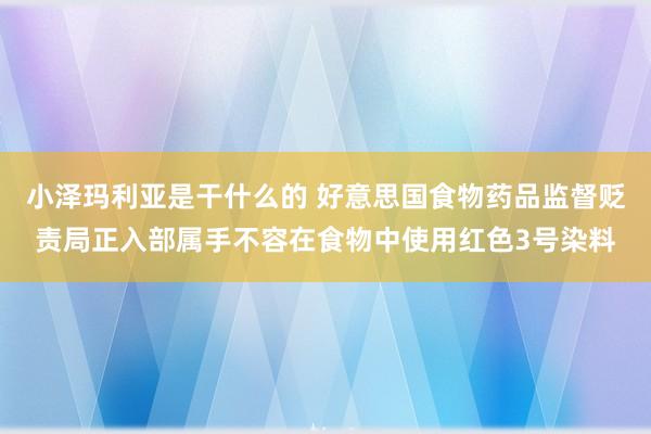 小泽玛利亚是干什么的 好意思国食物药品监督贬责局正入部属手不容在食物中使用红色3号染料